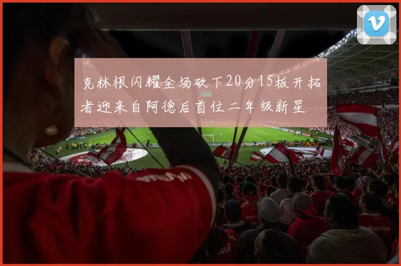 克林根闪耀全场砍下20分15板开拓者迎来自阿德后首位二年级新星
