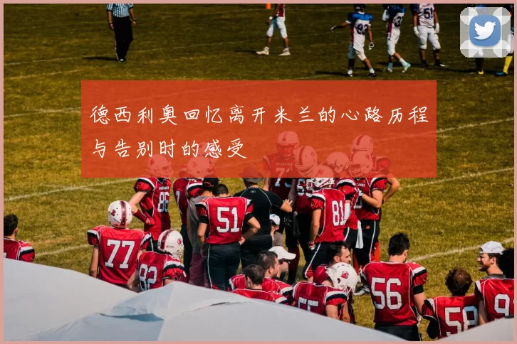 德西利奥回忆离开米兰的心路历程与告别时的感受