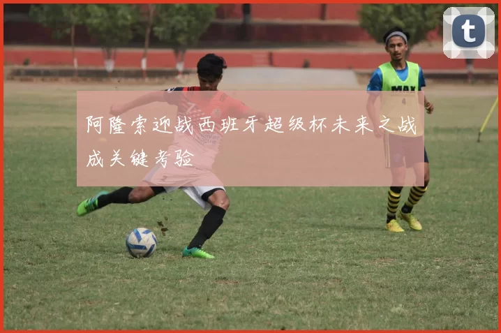 阿隆索迎战西班牙超级杯未来之战成关键考验