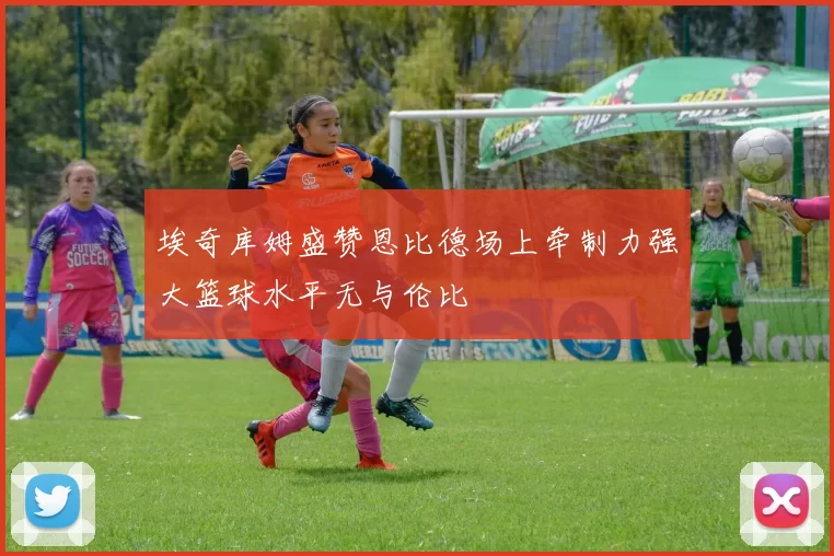 埃奇库姆盛赞恩比德场上牵制力强大篮球水平无与伦比