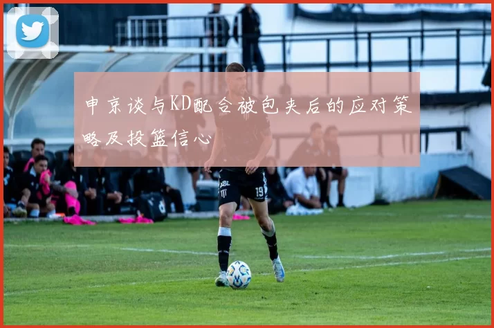 申京谈与KD配合被包夹后的应对策略及投篮信心