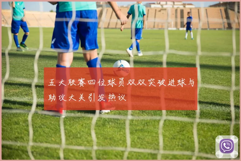 五大联赛四位球员双双突破进球与助攻大关引发热议