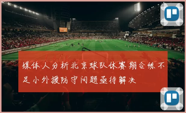 媒体人分析北京球队休赛期合练不足小外援防守问题亟待解决